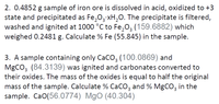 2. 0.4852 g sample of iron ore is dissolved in acid, oxidized to +3
state and precipitated as Fe,03 xH,O. The precipitate is filtered,
washed and ignited at 1000 °C to Fe,0, (159.6882) which
weighed 0.2481 g. Calculate % Fe (55.845) in the sample.
3. A sample containing only CaCO3 (100.0869) and
MgCO3 (84.3139) was ignited and carbonates converted to
their oxides. The mass of the oxides is equal to half the original
mass of the sample. Calculate % CaCO3 and % MgCO3 in the
sample. CaO(56.0774) MgO (40.304)
