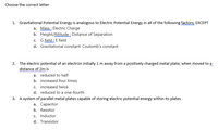 Choose the correct letter
1. Gravitational Potential Energy is analogous to Electric Potential Energy in all of the following factors; EXCEPT
a. Mass : Electric Charge
b. Height/Altitude : Distance of Separation
G field : E field
d. Gravitational constant: Coulomb's constant
C.
2. The electric potential of an electron initially 1 m away from a positively charged metal plate; when moved to a
distance of 2m is
a. reduced to half
b. increased four times
c. increased twice
d. reduced to a one-fourth
3. A system of parallel metal plates capable of storing electric potential energy within its plates
а. Сараcitor
b. Resistor
c. Inductor
d. Transistor
