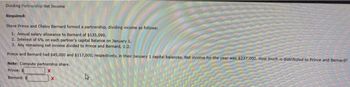 Dividing Partnership Net Income
Required:
Steve Prince and Chelsy Bernard formed a partnership, dividing income as follows:
1. Annual salary allowance to Bernard of $135,090.
2. Interest of 6% on each partner's capital balance on January 1.
3. Any remaining net income divided to Prince and Bernard, 1:2.
Prince and Bernard had $45,000 and $117,000, respectively, in their January 1 capital balances. Net income for the year was $237,000. How much is distributed to Prince and Bernard?
Note: Compute partnership share.
Prince: S
X
Bernard: S
X
L