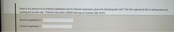 What is the amount of a) interest capitalized and b) interest expensed, given the following fact set? The firm spends $100 to self-construct a
building for its own use. The firm has debt of $500 that has an interest rate of 6%.
Amount capitalized =
Amount expensed=