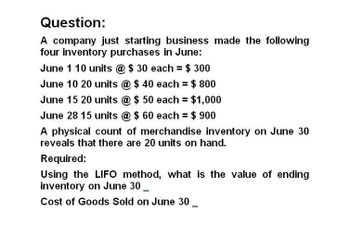 Question:
A company just starting business made the following
four inventory purchases in June:
June 1 10 units @ $30 each = $ 300
June 10 20 units @ $ 40 each = $ 800
June 15 20 units @ $50 each = $1,000
June 28 15 units @ $ 60 each = $ 900
A physical count of merchandise inventory on June 30
reveals that there are 20 units on hand.
Required:
Using the LIFO method, what is the value of ending
inventory on June 30
Cost of Goods Sold on June 30
-