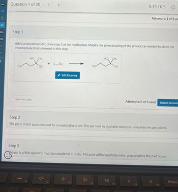 D2L
Question 1 of 20
<
>
zm
WP
D2L
Step 1
D2L
A
ET
+
0.13/0.5
Attempts: 1 of 3 us
Add curved arrow(s) to draw step 1 of the mechanism. Modify the given drawing of the product as needed to show the
intermediate that is formed in this step.
H₂C
H₁₂C CH3
+
H―ÖH
OH
Save for Later
Edit Drawing
H₁₂C
CH3
H₂C
OH
Attempts: 0 of 3 used
Submit Answer
Step 2
The parts of this question must be completed in order. This part will be available when you complete the part above.
Step 3
The parts of this question must be completed in order. This part will be available when you complete the part above.
DII
PrtScn
F2
F4
F5
F6
F7