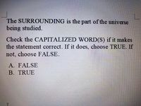 The SURROUNDING is the part of the universe
being studied.
Check the CAPITALIZED WORD(S) if it makes
the statement correct. If it does, choose TRUE. If
not, choose FALSE.
A. FALSE
B. TRUE
