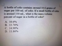 A bottle of coke contains around 10.6 grams of
sugar per 100 mL of coke. If a small bottle of coke
is around 330 mL, what is the mass-volume
percent of sugar in a bottle of coke?
A. 10.6%
В. 33.76%
C. 34.98%
D. 11.86%
