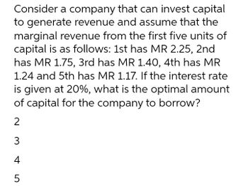 Consider a company that can invest capital
to generate revenue and assume that the
marginal revenue from the first five units of
capital is as follows: 1st has MR 2.25, 2nd
has MR 1.75, 3rd has MR 1.40, 4th has MR
1.24 and 5th has MR 1.17. If the interest rate
is given at 20%, what is the optimal amount
of capital for the company to borrow?
2
3
4
5