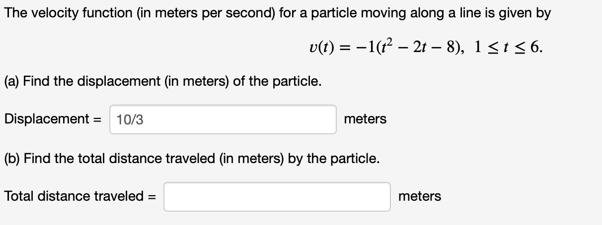 The velocity function (in meters per second) for a particle moving along a line is given by
v(t)-1(2- 2t - 8), 1 st
6.
(a) Find the displacement (in meters) of the particle
Displacement
10/3
meters
(b) Find the total distance traveled (in meters) by the particle.
Total distance traveled =
meters
