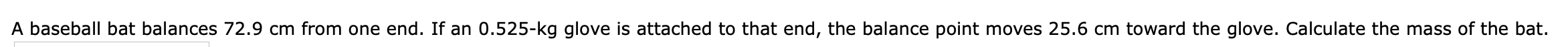 A baseball bat balances 72.9 cm from one end. If an 0.525-kg glove is attached to that end, the balance point moves 25.6 cm toward the glove. Calculate the mass of the bat.
