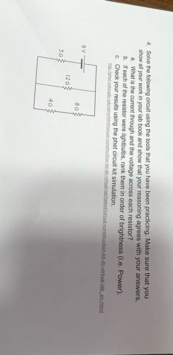 4. Solve the following circuit using the tools that you have been practicing. Make sure that you
show all your work in your lab book and show that your reasoning agrees with your answers.
a. What is the current through and the voltage across each resistor?
b. If each of the resistor were lightbulbs, rank them in order of brightness (i.e. Power).
c. Check your results using the phet circuit kit simulation.
http://phet.colorado.edu/sims/html/circuit-construction-kit-dc-virtual-lab/latest/circuit-construction-kit-dc-virtual-lab_en.html
9 V
ΚΩΣ
12ΩΣ
ΒΩΣ
ΔΩ