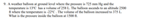 9. A weather balloon at ground level where the pressure is 725 mm Hg and the
temperature is 13°C has a volume of 258 L. The balloon ascends to an altitude 2500
ft where the temperature is -22°C . The volume of the balloon increased to 375 L.
What is the pressure inside the balloon at 1500 ft.
