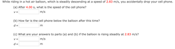 While riding in a hot air balloon, which is steadily descending at a speed of 2.83 m/s, you accidentally drop your cell phone.
(a) After 4.00 s, what is the speed of the cell phone?
V =
m/s
(b) How far is the cell phone below the balloon after this time?
d =
m
(c) What are your answers to parts (a) and (b) if the balloon is rising steadily at 2.83 m/s?
V =
m/s
d =
m