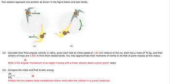 ### Twin Skaters Problem

Twin skaters approach one another as shown in the figure and lock hands.

#### Figure Explanation
- **Diagram (a):** Shows two skaters moving toward each other with linear velocity \(v = 1.80 \, \text{m/s}\).
- **Diagram (b):** Illustrates the skaters after locking hands and rotating with angular velocity \(\omega\).

### Problem Statement

**(a)** Calculate their final angular velocity \(\omega\) in rad/s. Each skater has:
- An initial speed of \(1.80 \, \text{m/s}\).
- A mass of \(70 \, \text{kg}\).
- Centers of mass \(0.890 \, \text{m}\) from their locked hands.

Approximate their moments of inertia as point masses at this radius.

- **Prompt Question:** What is the angular momentum of an object moving with a linear velocity about a given point? (Answer in rad/s)

**(b)** Compare the initial and final kinetic energy.

\[
\frac{KE_i}{KE_f} = 
\]

- **Prompt Explanation:** Initially, the two skaters have translational motion, while after the collision, it is purely rotational. 

This exercise demonstrates concepts of conservation of angular momentum and kinetic energy transformation.