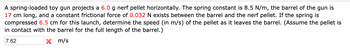 A spring-loaded toy gun projects a 6.0 g nerf pellet horizontally. The spring constant is 8.5 N/m, the barrel of the gun is
17 cm long, and a constant frictional force of 0.032 N exists between the barrel and the nerf pellet. If the spring is
compressed 6.5 cm for this launch, determine the speed (in m/s) of the pellet as it leaves the barrel. (Assume the pellet is
in contact with the barrel for the full length of the barrel.)
7.62
X
m/s