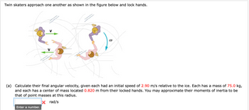 **Description:**

**Title: Angular Velocity Calculation for Skaters**

**Figure Explanation:**
The diagram illustrates two twin skaters approaching each other on an ice surface. They are shown locking hands, creating a rotational motion. Each skater is depicted moving toward each other with equal speed before linking up, resulting in a combined rotational motion indicated by a curved arrow marked with ω (angular velocity).

**Problem Statement:**

(a) Calculate their final angular velocity, given each had an initial speed of 2.90 m/s relative to the ice. Each has a mass of 75.0 kg, and each has a center of mass located 0.820 m from their locked hands. You may approximate their moments of inertia to be that of point masses at this radius.

**Input Box:**
To enter your answer, use the input field marked "Enter a number." The unit for angular velocity is radians per second (rad/s).

**Note:** This is a classical mechanics problem involving the conservation of angular momentum.