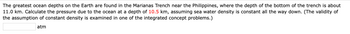 The greatest ocean depths on the Earth are found in the Marianas Trench near the Philippines, where the depth of the bottom of the trench is about 11.0 km. Calculate the pressure due to the ocean at a depth of 10.5 km, assuming sea water density is constant all the way down. (The validity of the assumption of constant density is examined in one of the integrated concept problems.)

[Input box] atm