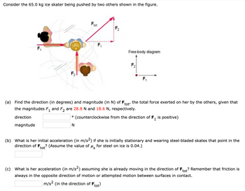 **Problem Statement:**

Consider the 65.0 kg ice skater being pushed by two others as shown in the figure.

**Figure Explanation:**

- The diagram illustrates three individuals on an ice surface.
- Person A exerts force \( F_1 \) horizontally to the right.
- Person B exerts force \( F_2 \) vertically upward.
- The resultant force \( F_{\text{tot}} \) is depicted by an arrow diagonally upward and to the right, representing the vector sum of \( F_1 \) and \( F_2 \).
- There is also a free-body diagram showing the vectors \( F_1 \) and \( F_2 \).

---

**Questions:**

(a) **Find the direction (in degrees) and magnitude (in N) of \( F_{\text{tot}} \),** the total force exerted on her by the others, given that the magnitudes \( F_1 \) and \( F_2 \) are 28.8 N and 18.6 N, respectively.

- \(\text{Direction:} \, \_\_\_\_^\circ \, (\text{counterclockwise from the direction of } F_1 \text{ is positive})\)
- \(\text{Magnitude:} \, \_\_\_\_ \, \text{N}\)

(b) **What is her initial acceleration (in m/s\(^2\))** if she is initially stationary and wearing steel-bladed skates that point in the direction of \( F_{\text{tot}} \)? (Assume the value of \(\mu_s\) for steel on ice is 0.04.)

- \(\_\_\_\_ \, \text{m/s}^2\)

(c) **What is her acceleration (in m/s\(^2\))** assuming she is already moving in the direction of \( F_{\text{tot}} \)? Remember that friction is always in the opposite direction of motion or attempted motion between surfaces in contact.

- \(\_\_\_\_ \, \text{m/s}^2 \, (\text{in the direction of } F_{\text{tot}})\)