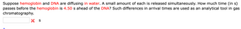Suppose hemoglobin and DNA are diffusing in water. A small amount of each is released simultaneously. How much time (in s)
passes before the hemoglobin is 4.50 s ahead of the DNA? Such differences in arrival times are used as an analytical tool in gas
chromatography.
X S