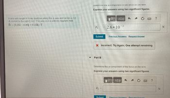 A wire with length 4.0 cm stretches along the x axis and carries a 3.0
A current to the right (+) The wire is in a uniform magnetic field
B-(0.25i-0.30j+0.22k) T
Determine the x-component of the force on the wire
Express your answers using two significant figures.
ΕΧΕΙ ΑΣΦ
Fx
2.6 102
Submit
Previous Answers Request Answer
Part B
Incorrect; Try Again; One attempt remaining
Determine the y-component of the force on the wire.
Express your answers using two significant figures.
ΕΧΕΙ ΑΣΦ
Fy
Submit
Previous Answers Request Answer
?
?
N
N