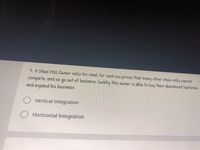 7. A Steel HILL Owner sells his steel for such Low prices that many other steel mills cannot
compete, and so qo out of business, luckily this owner is able to buy their abandoned factories
and expand his business
O Vertical Integration
Horizontal Integration
