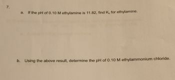 7.
a. If the pH of 0.10 M ethylamine is 11.82, find K, for ethylamine.
b. Using the above result, determine the pH of 0.10 M ethylammonium chloride.