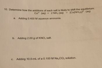 10. Determine how the additions of each salt is likely to shift the equilibrium.
Cu²+ (aq) + 2 NH3 (aq) = [Cu(NH3)2]²+ (aq)
a. Adding 0.400 M aqueous ammonia.
b. Adding 2.00 g of KNO3 salt.
c. Adding 10.0-mL of a 0.100 M Na₂CO3 solution.