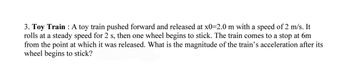 3. Toy Train : A toy train pushed forward and released at x0=2.0 m with a speed of 2 m/s. It
rolls at a steady speed for 2 s, then one wheel begins to stick. The train comes to a stop at 6m
from the point at which it was released. What is the magnitude of the train's acceleration after its
wheel begins to stick?