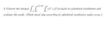 2. Convert the integral 

\[
\int_{-1}^{1} \int_{0}^{\sqrt{1-x^2}} \int_{0}^{y} (x^2 + y^2) \, dz \, dy \, dx
\]

to cylindrical coordinates and evaluate the result. *(Think about why converting to cylindrical coordinates makes sense.)*

There are no graphs or diagrams to explain in this image.