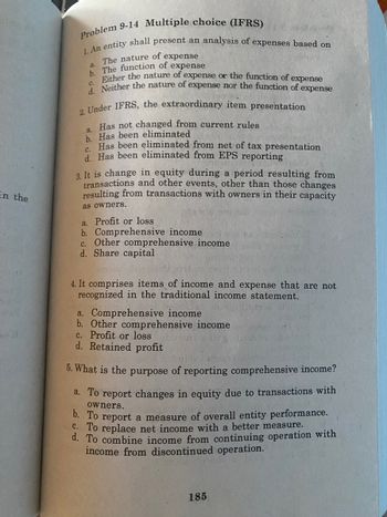 in the
Problem 9-14 Multiple choice (IFRS)
1. An entity shall present an analysis of expenses based on
a. The nature of expense
b. The function of expense
Either the nature of expense or the function of expense
d. Neither the nature of expense nor the function of expense
C.
2. Under IFRS, the extraordinary item presentation
a. Has not changed from current rules
b. Has been eliminated
C.
Has been eliminated from net of tax presentation
d. Has been eliminated from EPS reporting
3. It is change in equity during a period resulting from
transactions and other events, other than those changes
resulting from transactions with owners in their capacity
as owners.
a. Profit or loss
b. Comprehensive income
c. Other comprehensive income
d. Share capital
4. It comprises items of income and expense that are not
recognized in the traditional income statement.
a. Comprehensive income
b. Other comprehensive income
c. Profit or loss
d. Retained profit
5. What is the purpose of reporting comprehensive income?
a. To report changes in equity due to transactions with
owners.
b. To report a measure of overall entity performance.
C. To replace net income with a better measure.
d. To combine income from continuing operation with
income from discontinued operation.
185