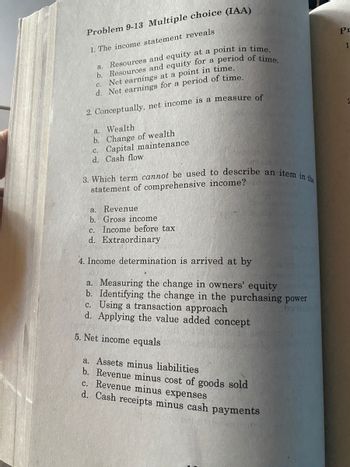 Problem 9-13 Multiple choice (IAA)
1. The income statement reveals
a. Resources and equity at a point in time.
b. Resources and equity for a period of time.
C.
Net earnings at a point in time.
d. Net earnings for a period of time.
2. Conceptually, net income is a measure of
a. Wealth
b. Change of wealth
c. Capital maintenance
d. Cash flow
3. Which term cannot be used to describe an item in the
statement of comprehensive income?
a. Revenue
b. Gross income
c. Income before tax
d. Extraordinary
4. Income determination is arrived at by
a. Measuring the change in owners' equity
b. Identifying the change in the purchasing power
09368
c. Using a transaction approach
d. Applying the value added concept
5. Net income equals
a. Assets minus liabilities
b. Revenue minus cost of goods sold
c. Revenue minus expenses
d. Cash receipts minus cash payments
Pr
1