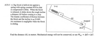 AUS-5 A 3kg block is held at rest against a
spring with spring constant 85N/m that
is compressed 0.260m. When the block
is released, it slides down the rough incline
a distance AS before coming to a stop.
The kinetic coefficient of friction between
the block and the incline is =0.460.
Air resistance is negligible while the block
is sliding.
V=0
AS
stopped
20.0°
Find the distance AS, in meters. Mechanical energy will not be conserved, so use W,
NC
ΔΚ+ ΔU.
