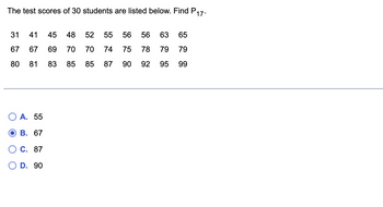 The test scores of 30 students are listed below. Find P
17.
31 41 45 48
67 67 69 70 70 74
80
52 55
81 83 85 85 87
A. 55
B. 67
C. 87
D. 90
56 75 90
56 63 65
78 79 79
92 95 99