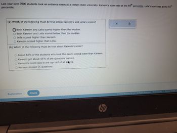 Last year over 7000 students took an entrance exam at a certain state university. Kareem's score was at the 44th percentile. Lella's score was at the 93rd
percentile.
(a) Which of the following must be true about Kareem's and Leila's scores?
Both Kareem and Leila scored higher than the median.
O Both Kareem and Lella scored below than the median.
O Leila scored higher than Kareem.
O Kareem scored higher than Leila.
(b) Which of the following must be true about Kareem's score?
O About 44% of the students who took the exam scored lower than Kareem.
O Kareem got about 44% of the questions correct.
O Kareem's score was in the top half of all scores.
O Kareem missed 56 questions.
Explanation
Check
X
3
Ⓒ2022 McGraw Hill LLC. All Rights Reserved.
Terms of Use | Privacy Center