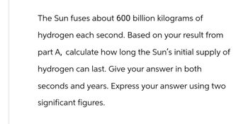 The Sun fuses about 600 billion kilograms of
hydrogen each second. Based on your result from
part A, calculate how long the Sun's initial supply of
hydrogen can last. Give your answer in both
seconds and years. Express your answer using two
significant figures.