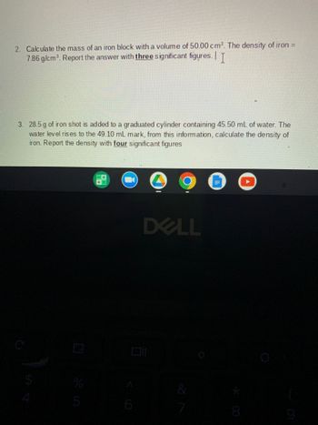 2. Calculate the mass of an iron block with a volume of 50.00 cm³. The density of iron =
7.86 g/cm³. Report the answer with three significant figures. I
3. 28.5 g of iron shot is added to a graduated cylinder containing 45.50 mL of water. The
water level rises to the 49.10 mL mark, from this information, calculate the density of
iron. Report the density with four significant figures
DELL