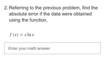 2. Referring to the previous problem, find the
absolute error if the data were obtained
using the function,
f(x) = x ln x
Enter your math answer
