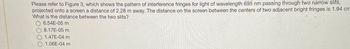 Please refer to Figure 3, which shows the pattern of interference fringes for light of wavelength 695 nm passing through two narrow slits,
projected onto a screen a distance of 2.28 m away. The distance on the screen between the centers of two adjacent bright fringes is 1.94 cm
What is the distance between the two slits?
6.54E-05 m
8.17E-05 m
1.47E-04 m
O 1.06E-04 m