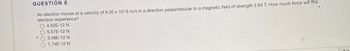 QUESTION 8
An electron moves at a velocity of 8.26 x 10^6 m/s in a direction perpendicular to a magnetic field of strength 2.63 T. How much force will the
electron experience?
4.52E-12 N
5.57E-12 N
3.48E-12 N
1.74E-12 N