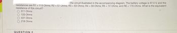 th the circuit illustrated in the accompanying diagram. The battery voltage is 97.5 V, and the
resistances are R1 = 113 Ohms; R2 = 57 Ohms; R3 = 63 Ohms; R4 = 59 Ohms; R5 = 72 Ohms; and R6 = 170 Ohms. What is the equivalent
resistance of this circuit?
311 Ohms
120 Ohms
431 Ohms
218 Ohms
QUESTION 2