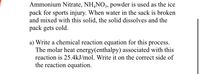 Ammonium Nitrate, NH,NO, powder is used as the ice
pack for sports injury. When water in the sack is broken
and mixed with this solid, the solid dissolves and the
pack gets cold.
a) Write a chemical reaction equation for this process.
The molar heat energy(enthalpy) associated with this
reaction is 25.4kJ/mol. Write it on the correct side of
the reaction equation.
