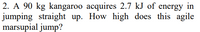 2. A 90 kg kangaroo acquires 2.7 kJ of energy in
jumping straight up. How high does this agile
marsupial jump?
