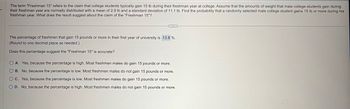 The term "Freshman 15" refers to the claim that college students typically gain 15 lb during their freshman year at college. Assume that the amounts of weight that male college students gain during
their freshman year are normally distributed with a mean of 2.9 lb and a standard deviation of 11.1 lb. Find the probability that a randomly selected male college student gains 15 lb or more during his
freshman year. What does the result suggest about the claim of the "Freshman 15"?
The percentage of freshmen that gain 15 pounds or more in their first year of university is 13.8 %.
(Round to one decimal place as needed.)
Does this percentage suggest the "Freshman 15" is accurate?
OA. Yes, because the percentage is high. Most freshmen males do gain 15 pounds or more.
OB. No, because the percentage is low. Most freshmen males do not gain 15 pounds or more.
OC. Yes, because the percentage is low. Most freshmen males do gain 15 pounds or more.
D. No, because the percentage is high. Most freshmen males do not gain 15 pounds or more.