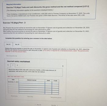 Required information
Exercise 7-5 (Algo) Trade and cash discounts; the gross method and the net method compared [LO7-3]
[The following information applies to the questions displayed below.]
Tracy Company, a manufacturer of air conditioners, sold 200 units to Thomas Company on November 17, 2021. The units
have a list price of $450 each, but Thomas was given a 30% trade discount. The terms of the sale were 3/10, n/30.
Exercise 7-5 (Algo) Part - 2
3-a. Prepare the journal entries to record the sale on November 17 (ignore cost of goods) and collection on November 26, 2021,
assuming that the net method of accounting for cash discounts is used.
3-b. Prepare the journal entries to record the sale on November 17 (ignore cost of goods) and collection on December 15, 2021,
assuming that the net method of accounting for cash discounts is used.
Complete this question by entering your answers in the tabs below.
Req 3A
Prepare the journal entries to record the sale on November 17 (ignore cost of goods) and collection on November 26, 2021, assuming
that the net method of accounting for cash discounts is used. (If no entry is required for a transaction/event, select "No journal entry
required" in the first account field.)
Req 38
View transaction list
Journal entry worksheet
<
1
2
Record the sale of 200 units with a list price of $450, a 30% trade discount (if
applicable), with terms of 3/10, n/30 under the net method.
Note: Enter debits before credits.
Date
November 17, 2021
Record entry
General Journal
Clear entry
<Roq 3A
Debit
Credit
View general journal
Req 38 >
>