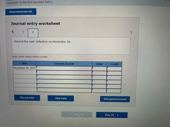 required" in the first account field.)
View transaction list
Journal entry worksheet
<
1
2
Record the cash collection on November 26.
Note: Enter debits before credits.
Date
November 26, 2021
Record entry
General Journal
Clear entry
Red 3A
Debit
Credit
View general journal
Req 3B >