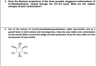 3. Draw the Newman projections of the three possible staggered conformations of
2,3-dimethylbutane, viewed through the C2-C3 bond. What are the relative
energies of each conformation?
4. One of the isomers of 1,2,3,4,5,6-hexahydroxycyclohexane, called myo-Inositol, acts as a
growth factor in both animals and microorganisms. Draw the most stable chair conformation
of myo-Inositol (Note: account the wedge and dash projection). Draw the most stable cis-trans
stereoisomer of myo-Inositol.
он
HO
OH
HO"
HO,
OH
