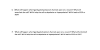 6. What will happen when ligand gated potassium channels open on a neuron? What will
enter/exit the cell? Will it help the cell to depolarize or hyperpolarize? Will it lead to EPSP or
IPSP?
7. What will happen when ligand gated calcium channels open on a neuron? What will enter/exit
the cell? Will it help the cell to depolarize or hyperpolarize? Will it lead to EPSP or IPSP?
