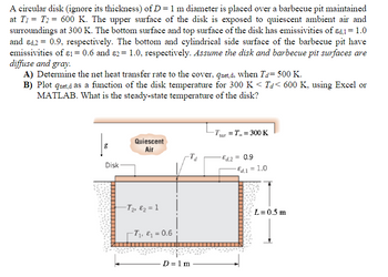 A circular disk (ignore its thickness) of D = 1 m diameter is placed over a barbecue pit maintained
at T₁ = T2 = 600 K. The upper surface of the disk is exposed to quiescent ambient air and
surroundings at 300 K. The bottom surface and top surface of the disk has emissivities of εd.1 = 1.0
and d2 = 0.9, respectively. The bottom and cylindrical side surface of the barbecue pit have
emissivities of 81 = 0.6 and ɛ2 = 1.0, respectively. Assume the disk and barbecue pit surfaces are
diffuse and gray.
A) Determine the net heat transfer rate to the cover, qnet,d, when Ta= 500 K.
B) Plot qnet,d as a function of the disk temperature for 300 K < Ta< 600 K, using Excel or
MATLAB. What is the steady-state temperature of the disk?
g
Quiescent
Air
Tsur T300 K
Disk-
-Ed.2 = 0.9
Ed,1 = 1.0
-T₂, ₂ = 1
T₁, ₁ = 0.6;
L= 0.5 m
D=1m