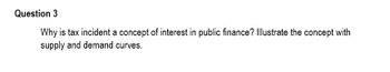 Question 3
Why is tax incident a concept of interest in public finance? Illustrate the concept with
supply and demand curves.