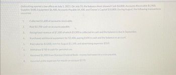 Debra King opened a law office on July 1, 2022. On July 31, the balance sheet showed Cash $6,000, Accounts Receivable $1.900.
Supplies $600, Equipment $6,400, Accounts Payable $4,100, and Owner's Capital $10,800. During August, the following transactions
occurred.
1.
2.
3.
5.
6.
8.
Collected $1.600 of accounts receivable.
Paid $2,700 cash on accounts payable.
Recognized revenue of $7.500 of which $3.300 is collected in cash and the balance is due in September,
Purchased additional equipment for $2.400, paying $500 in cash and the balance on account.
Paid salaries $2,000, rent for August $1,100, and advertising expenses $350.
Withdrew $700 in cash for personal use.
Received $1,900 from Standard Federal Bank-money borrowed on a note payable,
Incurred utility expenses for month on account $270.