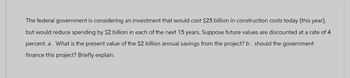 The federal government is considering an investment that would cost $25 billion in construction costs today (this year),
but would reduce spending by $2 billion in each of the next 15 years. Suppose future values are discounted at a rate of 4
percent. a. What is the present value of the $2 billion annual savings from the project? b. should the government
finance this project? Briefly explain.