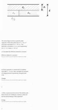 a
K2
A/3
The above figure shows a parallel plate
capacitor, where the plate area is A = 34 cm2
and plate seperation is d = 40 mm. The
dielectric constants k1, k2, kz are respectively
4.9, 2.7, 2.2. Here, a = 30 mm
a) Calculate the effective dielectric constant.
Effective dielectric constant
Give your answer up to at least three significance digits.
b) If this capacitor is connected to a battery
with EMF E = 9 Volts, then calculate the amount
of charge present in positively charged plate
only.
Charge
Give your answer up to at least three significance digits.
C
c) Now, suppose we disconnect the battery and
then remove all 3 dielectric material. what will
be the stored energy of the capacitor?
Energy
Give your answer up to at least three significance digits.
