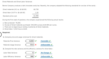 Direct Materials and Direct Labor Variances
Berner Company produces a dark chocolate candy bar. Recently, the company adopted the following standards for one bar of the candy:
Direct materials (8.2 oz. @ $0.09)
Direct labor (0.07 hr. @ $18.00)
Standard prime cost
Materials Price Variance
During the first week of operation, the company experienced the following actual results:
a. Bars produced: 78,000.
b. Ounces of direct materials purchased: 640,000 ounces at $0.084 per ounce.
c. There are no beginning or ending inventories of direct materials.
d. Direct labor: 5,510 hours at $18.
Required:
$0.738
1. Compute price and usage variances for direct materials.
3,840
Labor Efficiency Variance
1.26
$1.998
0
Materials Usage Variance
2. Compute the rate variance and the efficiency variance for direct labor.
Labor Rate Variance
No Change ✓
33.6 X
900
Favorable ✔
Unfavorable ✓
Unfavorable ✓
